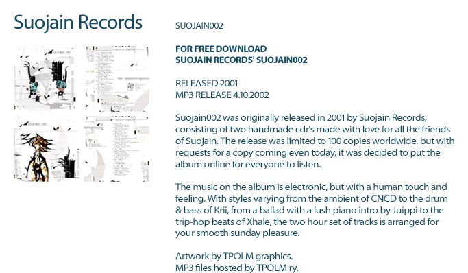 SUOJAIN002FOR FREE DOWNLOADSUOJAIN RECORDS' SUOJAIN002RELEASED 2001MP3 RELEASE 4.10.2002Suojain002 was originally released in 2001 by Suojain Records,consisting of two handmade cdr's made with love for all the friendsof Suojain. The release was limited to 100 copies worldwide, but withrequests for a copy coming even today, it was decided to put thealbum online for everyone to listen.The music on the album is electronic, but with a human touch andfeeling. With styles varying from the ambient of CNCD to the drum& bass of Krii, from a ballad with a lush piano intro by Juippi to thetrip-hop beats of Xhale, the two hour set of tracks is arranged foryour smooth sunday pleasure.Artwork by TPOLM graphics.MP3 files hosted by TPOLM ry at http://www.tpolm.org/suojain002/.Much love to all. :)